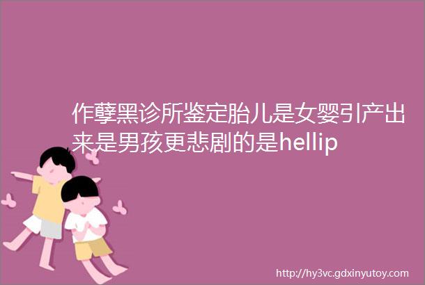 作孽黑诊所鉴定胎儿是女婴引产出来是男孩更悲剧的是hellip